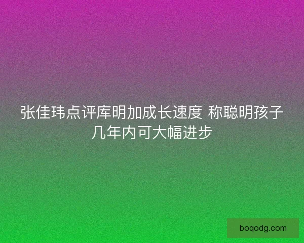 张佳玮点评库明加成长速度 称聪明孩子几年内可大幅进步 张佳玮点评库明加成长速度 称聪明孩子几年内可大幅进步