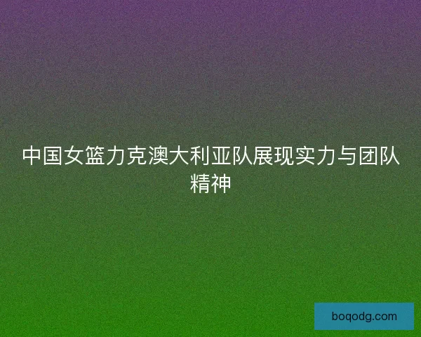 中国女篮力克澳大利亚队展现实力与团队精神