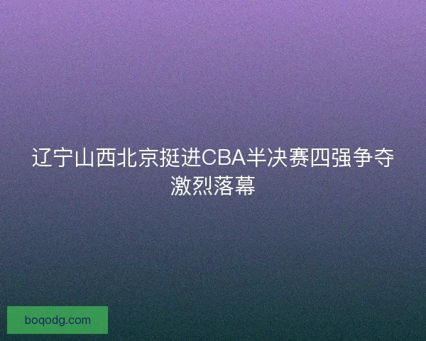 辽宁山西北京挺进CBA半决赛四强争夺激烈落幕