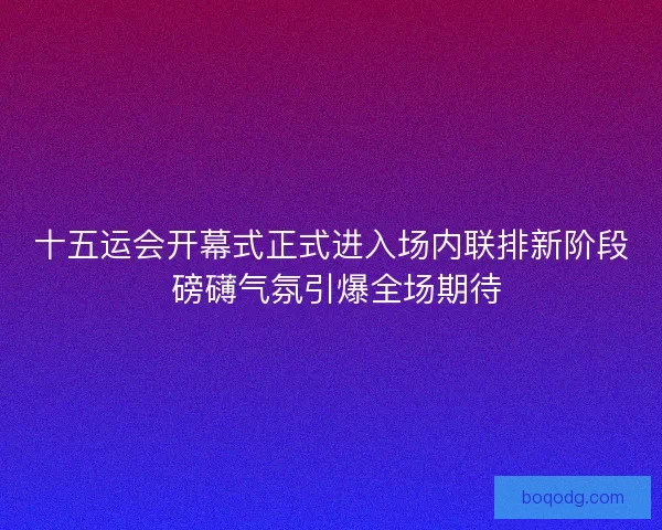 十五运会开幕式正式进入场内联排新阶段 磅礴气氛引爆全场期待