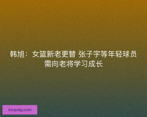 韩旭：女篮新老更替 张子宇等年轻球员需向老将学习成长