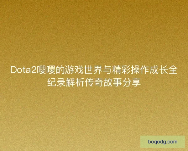 Dota2嘤嘤的游戏世界与精彩操作成长全纪录解析传奇故事分享