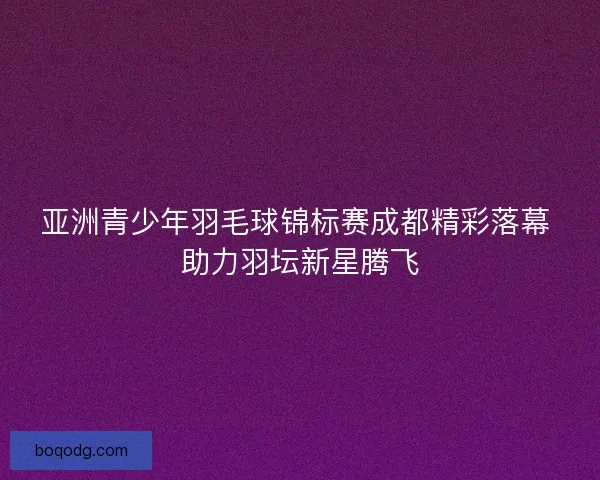 亚洲青少年羽毛球锦标赛成都精彩落幕 助力羽坛新星腾飞