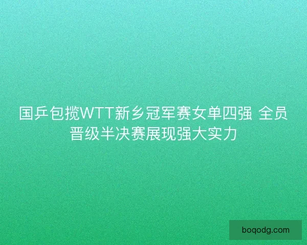 国乒包揽WTT新乡冠军赛女单四强 全员晋级半决赛展现强大实力