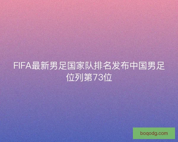 FIFA最新男足国家队排名发布中国男足位列第73位