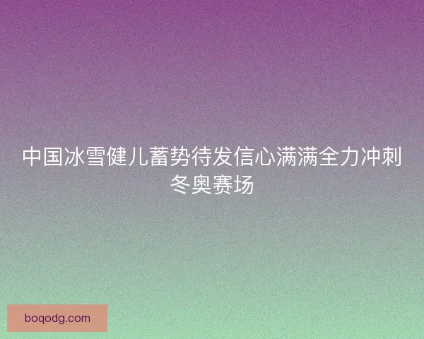 中国冰雪健儿蓄势待发信心满满全力冲刺冬奥赛场