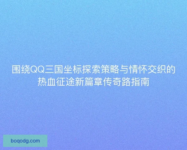 围绕QQ三国坐标探索策略与情怀交织的热血征途新篇章传奇路指南