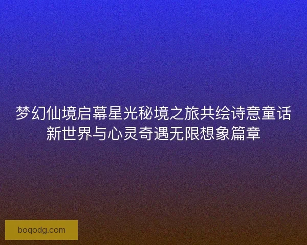 梦幻仙境启幕星光秘境之旅共绘诗意童话新世界与心灵奇遇无限想象篇章