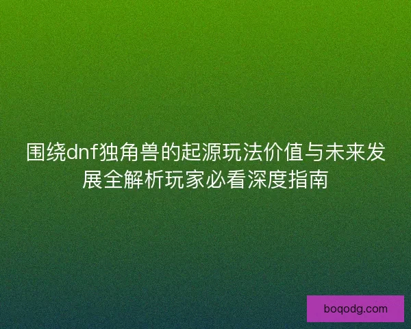 围绕dnf独角兽的起源玩法价值与未来发展全解析玩家必看深度指南