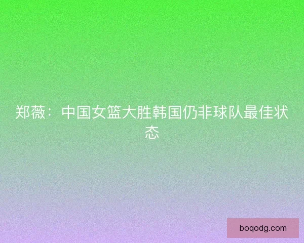 郑薇：中国女篮大胜韩国仍非球队最佳状态