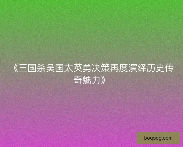 《三国杀吴国太英勇决策再度演绎历史传奇魅力》