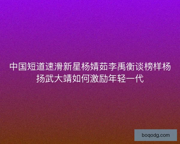 中国短道速滑新星杨婧茹李禹衡谈榜样杨扬武大靖如何激励年轻一代