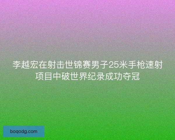 李越宏在射击世锦赛男子25米手枪速射项目中破世界纪录成功夺冠