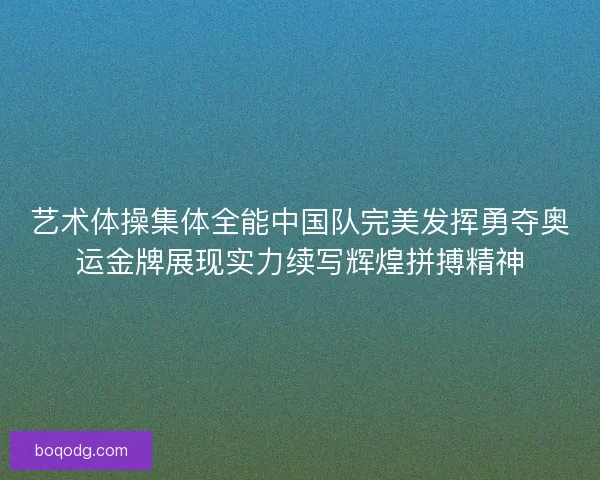 艺术体操集体全能中国队完美发挥勇夺奥运金牌展现实力续写辉煌拼搏精神